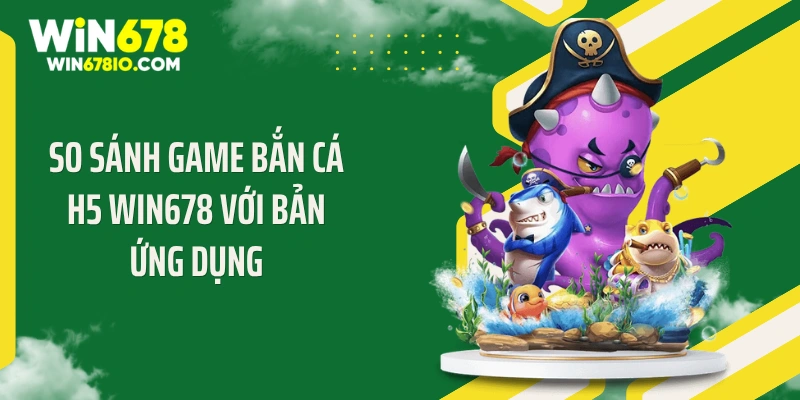 So sánh game bắn cá H5 WIN678 với bản ứng dụng